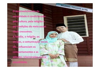 O desenvolvimento da
sexualidade é condicionado
pela cultura, pela religião e
por tradições do meio social
onde crescemos.
A família, a religião, os
amigos, a comunicação social,
etc., influenciam os
comportamentos e as
atitudes relacionadas com a
sexualidade.

 