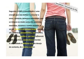Segundo a OMS a sexualidade é uma
energia que nos motiva a procurar o
amor, contacto, ternura e intimidade; que
se integra no modo como nos sentimos,
movemos, tocamos e somos tocados; é
ser-se sensual e ao mesmo tempo sexual;
ela influencia pensamentos, sentimentos,
acções e interacções e, por isso, influencia
também a nossa saúde física e mental.
A sexualidade manifesta-se pelo desejo
de contacto, de carinho e amor.

 