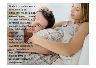 O afecto manifesta-se e
comunica-se de
diferentes modos e não
apenas pelo acto sexual.
Os seres humanos, ao
contrário dos outros
animais, desenvolveram
a sexualidade, sem
implicar,
necessariamente, a
reprodução.
Nalguns períodos, as
vivências sexuais têm
como finalidade a
reprodução, mas apenas
quando livre e
responsavelmente o
desejarmos.

 