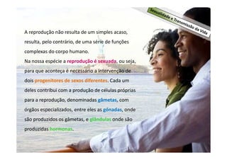 A reprodução não resulta de um simples acaso,
resulta, pelo contrário, de uma série de funções
complexas do corpo humano.
Na nossa espécie a reprodução é sexuada, ou seja,
para que aconteça é necessário a intervenção de
dois progenitores de sexos diferentes. Cada um
deles contribui com a produção de células próprias
para a reprodução, denominadas gâmetas, com
órgãos especializados, entre eles as gónadas, onde
são produzidos os gâmetas, e glândulas onde são
produzidas hormonas.

 