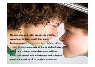 Uma criança possui todos os órgãos do sistema
reprodutor. Contudo, só vai iniciar o seu
funcionamento na fase da puberdade (do latim púbere
= cobrir de pêlos), que marca o início da adolescência e
que se caracteriza por profundas mudanças físicas,
intelectuais e emocionais, sobretudo de aceitação de si
próprios, e a nível social, da relação com os outros.

 