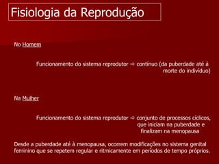 Fisiologia da ReproduçãoNo Homem             Funcionamento do sistema reprodutor  contínuo (da puberdade até á                                                                                        morte do indivíduo)Na Mulher             Funcionamento do sistema reprodutor  conjunto de processos cíclicos,                                                                         que iniciam na puberdade e                                                                           finalizam na menopausaDesde a puberdade até à menopausa, ocorrem modificações no sistema genital feminino que se repetem regular e ritmicamente em períodos de tempo próprios.