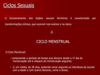 Ciclos SexuaisO funcionamento dos órgãos sexuais femininos é caracterizado por transformações cíclicas, que ocorrem nos ovários e no útero.                           CICLO MENSTRUALO Ciclo Menstrual:       - compreende o período de tempo que decorre desde o 1º dia da          menstruação até à véspera da menstruação seguinte;       -  é, em média, de 28 dias, podendo variar segundo os indivíduos de acordo          com a idade e com outros factores, como o stress.