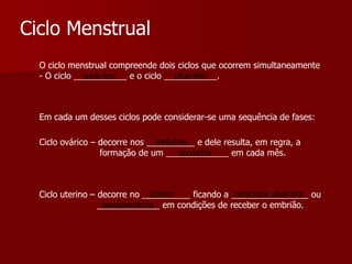 Ciclo MenstrualO ciclo menstrual compreende dois ciclos que ocorrem simultaneamente - O ciclo ___________ e o ciclo ___________.uterinoováricoEm cada um desses ciclos pode considerar-se uma sequência de fases: ováriosCiclo ovárico – decorre nos __________ e dele resulta, em regra, a                       formação de um _____________ em cada mês. ovócitoúteromucosa uterinaCiclo uterino – decorre no __________ ficando a ________________ ou                      _____________ em condições de receber o embrião.endométrio