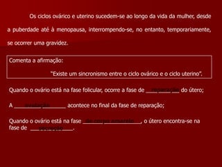 	Os ciclos ovárico e uterino sucedem-se ao longo da vida da mulher, desde a puberdade até à menopausa, interrompendo-se, no entanto, temporariamente, se ocorrer uma gravidez.Comenta a afirmação:                         “Existe um sincronismo entre o ciclo ovárico e o ciclo uterino”.reparaçãoQuando o ovário está na fase folicular, ocorre a fase de ___________ do útero; A _________________ acontece no final da fase de reparação;ovulaçãoQuando o ovário está na fase ___________________, o útero encontra-se na fase de  ______________. de corpo amarelo secreção