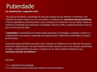 PuberdadeLê, atentamente, o seguinte texto:“ No decurso da infância, a morfologia do corpo das crianças de sexo diferente é semelhante, comexcepção dos órgãos sexuais, que, por esse motivo, se designam por caracteres sexuais primários. A fase da adolescência, período durante o qual a criança se vai transformar num ser adulto, implica umconjunto de mudanças que caracterizam a puberdade. Segundo a OMS, a adolescência decore entre osdez e os vinte anos de idade.A puberdade é caracterizada por transformações profundas na morfologia, na fisiologia e mesmo nocomportamento, que incluem a maturação dos órgãos sexuais e determinam modificações no aspectogeral do corpo. As transformações pubertárias permitem, assim, distinguir os indivíduos de sexo diferente não apenasatravés dos órgãos sexuais, mas pela evidência de outros caracteres, como, por exemplo, aparecimentode pêlos, o desenvolvimento dos seios, a mudança de voz. Estes caracteres designam-se porcaracteres sexuais secundários.”Distingue:  1.1.1. adolescência de puberdade.1.1.2. caracteres sexuais primários de caracteres sexuais secundários.