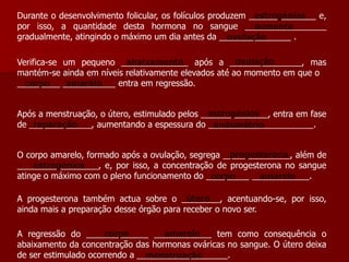 Durante o desenvolvimento folicular, os folículos produzem ______________ e, por isso, a quantidade desta hormona no sangue _________________ gradualmente, atingindo o máximo um dia antes da _______________ . estrogéniosaumentaovulaçãoovulaçãoabaixamentoVerifica-se um pequeno ______________ após a _______________, mas mantém-se ainda em níveis relativamente elevados até ao momento em que o _________ ___________ entra em regressão.corpoamareloestrogéniosApós a menstruação, o útero, estimulado pelos ______________, entra em fase de _____________, aumentando a espessura do ______________________.reparaçãoendométrioprogesteronaO corpo amarelo, formado após a ovulação, segrega ______________, além de _________________, e, por isso, a concentração de progesterona no sangue atinge o máximo com o pleno funcionamento do _________ ____________. estrogénioscorpoamareloúteroA progesterona também actua sobre o ________, acentuando-se, por isso, ainda mais a preparação desse órgão para receber o novo ser.corpoamareloA regressão do _____________ ____________ tem como consequência o abaixamento da concentração das hormonas ováricas no sangue. O útero deixa de ser estimulado ocorrendo a ___________________.menstruação