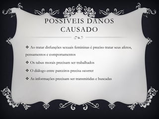 POSSÍVEIS DANOS
CAUSADO
 Ao tratar disfunções sexuais femininas é preciso tratar seus afetos,
pensamentos e comportamentos
 Os tabus morais precisam ser trabalhados
 O diálogo entre parceiros precisa ocorrer
 As informações precisam ser transmitidas e buscadas
 
