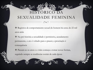HISTÓRICO DA
SEXUALIDADE FEMININA
 Registros de comportamento sexual do homem há cerca de 22 mil
anos atrás
 Na pré-história a sexualidade é permissiva, acasalamento
permanente, o ato é voltado para o prazer, a procriação é
consequência
 Passam-se os anos e a visão começa a tomar novas formas,
seguindo sempre as tendências sociais de cada época
 