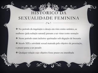 HISTÓRICO DA
SEXUALIDADE FEMININA
 No período da inquisição o desejo era visto como satânico, as
mulheres (pela sedução natural) passam a ser vistas como tentação
 Neste período eram inclusive queimadas sob alegação de bruxaria
 Século XIX a atividade sexual marcada pelo objetivo de procriação,
o prazer passa a ser pecado
 Qualquer relação cujo objetivo fosse prazer era interditada
 