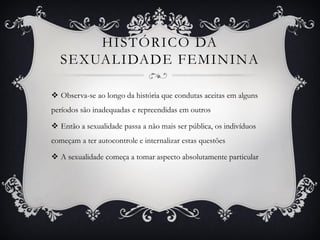 HISTÓRICO DA
SEXUALIDADE FEMININA
 Observa-se ao longo da história que condutas aceitas em alguns
períodos são inadequadas e repreendidas em outros
 Então a sexualidade passa a não mais ser pública, os indivíduos
começam a ter autocontrole e internalizar estas questões
 A sexualidade começa a tomar aspecto absolutamente particular
 
