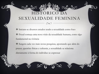 HISTÓRICO DA
SEXUALIDADE FEMININA
 Iniciam-se diversos estudos tendo a sexualidade como foco
 Freud começa uma nova visão da sexualidade humana, como algo
fundamental na vivência
 Surgem cada vez mais novas pesquisas, apontando que além do
prazer, questões físicas e culturais, a sexualidade se relaciona
diretamente à forma do indivíduo se expressar
 