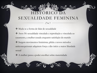 HISTÓRICO DA
SEXUALIDADE FEMININA
 Muda-se a forma de falar de sexualidade
 Anos 50: sexualidade vinculada a reprodução e vinculada ao
casamento, a mulher casada enquanto satisfação do marido
 Surgem movimentos feministas, pílula e novos métodos
anticoncepcionais adquirem força e dão início a maior liberdade
sexual
 A mulher passa a poder escolher sobre maternidade
 