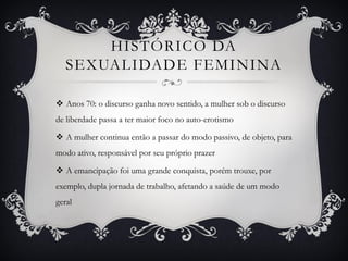 HISTÓRICO DA
SEXUALIDADE FEMININA
 Anos 70: o discurso ganha novo sentido, a mulher sob o discurso
de liberdade passa a ter maior foco no auto-erotismo
 A mulher continua então a passar do modo passivo, de objeto, para
modo ativo, responsável por seu próprio prazer
 A emancipação foi uma grande conquista, porém trouxe, por
exemplo, dupla jornada de trabalho, afetando a saúde de um modo
geral
 