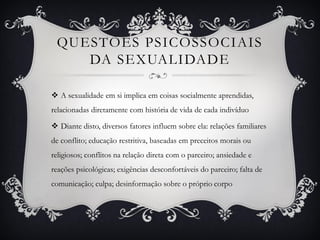 QUESTÕES PSICOSSOCIAIS
DA SEXUALIDADE
 A sexualidade em si implica em coisas socialmente aprendidas,
relacionadas diretamente com história de vida de cada indivíduo
 Diante disto, diversos fatores influem sobre ela: relações familiares
de conflito; educação restritiva, baseadas em preceitos morais ou
religiosos; conflitos na relação direta com o parceiro; ansiedade e
reações psicológicas; exigências desconfortáveis do parceiro; falta de
comunicação; culpa; desinformação sobre o próprio corpo
 