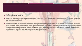  Infecção urinária
 Infecção da bexiga que é geralmente causada por uma bactéria comum chamada E. Choli que vive
em nossos intestinos.
 Pode acometer os homens também, mas geralmente agride mais as mulheres por termos a uretra
mais curta e mais próxima do ânus que os homens. Por isso a prevenção é utilizar o papel higiênico
sempre de frente para trás, tomar bastante água, não segurar urina por muito tempo, ter hábitos
regulares de higiene e evitar roupas muito apertadas.
 