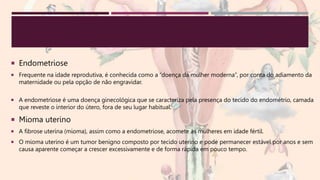  Endometriose
 Frequente na idade reprodutiva, é conhecida como a “doença da mulher moderna”, por conta do adiamento da
maternidade ou pela opção de não engravidar.
 A endometriose é uma doença ginecológica que se caracteriza pela presença do tecido do endométrio, camada
que reveste o interior do útero, fora de seu lugar habitual.
 Mioma uterino
 A fibrose uterina (mioma), assim como a endometriose, acomete as mulheres em idade fértil.
 O mioma uterino é um tumor benigno composto por tecido uterino e pode permanecer estável por anos e sem
causa aparente começar a crescer excessivamente e de forma rápida em pouco tempo.
 