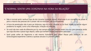 “É NORMAL SENTIR UMA DORZINHA NA HORA DA RELAÇÃO”
 Não é normal sentir nenhum tipo de dor durante a relação sexual, afinal esse é um momento de prazer e
para a maioria das pessoas dor e prazer não se misturam, são incompatíveis.
 A hora da penetração não é para ser dolorosa, seja no início, durante ou no final. Exceto se houver algum
problema na região, como uma inflamação, irritação ou infecção.
 Se você não tem nada de diferente por lá, mas sempre que tem relação sente uma dor para penetrar ainda
que seja discreta e passe logo depois, saiba que também existe tratamento para isso!
 Você pode sofrer de Vaginismo e até mesmo Vulvodínia sem saber! Passar pela avaliação de um
Ginecologista experiente e atento a queixas sexuais é o primeiro passo.
 