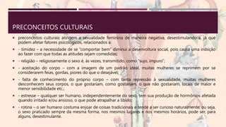PRECONCEITOS CULTURAIS
 preconceitos culturais atingem a sexualidade feminina de maneira negativa, desestimulando-a, já que
podem afetar fatores psicológicos, relacionados a:
 - timidez – a necessidade de se “comportar bem” diminui a desenvoltura social, pois causa uma inibição
ao fazer com que todas as atitudes sejam comedidas;
 - religião – religiosamente o sexo é, às vezes, transmitido, como “sujo, impuro”;
 - aceitação do corpo – com a imagem de um padrão ideal, muitas mulheres se reprimem por se
considerarem feias, gordas, piores do que o desejável;
 - falta de conhecimento do próprio corpo – com tanta repressão à sexualidade, muitas mulheres
desconhecem seus corpos, o que gostariam, como gostariam, o que não gostariam, locais de maior e
menor sensibilidade etc.;
 - estresse – qualquer ser humano, independentemente do sexo, tem sua produção de hormônios afetada
quando irritado e/ou ansioso, o que pode atrapalhar a libido;
 - rotina – o ser humano costuma enjoar de coisas tradicionais e tende a ser curioso naturalmente; ou seja,
o sexo praticado sempre da mesma forma, nos mesmos lugares e nos mesmos horários, pode ser, para
alguns, desestimulante.
 
