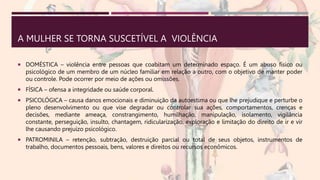 A MULHER SE TORNA SUSCETÍVEL A VIOLÊNCIA
 DOMÉSTICA – violência entre pessoas que coabitam um determinado espaço. É um abuso físico ou
psicológico de um membro de um núcleo familiar em relação a outro, com o objetivo de manter poder
ou controle. Pode ocorrer por meio de ações ou omissões.
 FÍSICA – ofensa a integridade ou saúde corporal.
 PSICOLÓGICA – causa danos emocionais e diminuição da autoestima ou que lhe prejudique e perturbe o
pleno desenvolvimento ou que vise degradar ou controlar sua ações, comportamentos, crenças e
decisões, mediante ameaça, constrangimento, humilhação, manipulação, isolamento, vigilância
constante, perseguição, insulto, chantagem, ridicularização, exploração e limitação do direito de ir e vir
lhe causando prejuízo psicológico.
 PATROMINILA – retenção, subtração, destruição parcial ou total de seus objetos, instrumentos de
trabalho, documentos pessoais, bens, valores e direitos ou recursos econômicos.
 