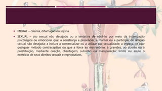  MORAL – calúnia, difamação ou injúria.
 SEXUAL – ato sexual não desejado ou a tentativa de obtê-lo por meio da intimidação
psicológica ou emocional que: a constranja a presenciar, a manter ou a participar de relação
sexual não desejada; a induza a comercializar ou a utilizar sua sexualidade; a impeça de usar
qualquer método contraceptivo ou que a force ao matrimônio, à gravidez, ao aborto ou à
prostituição, mediante coação, chantagem, suborno ou manipulação; limite ou anule o
exercício de seus direitos sexuais e reprodutivos.
 