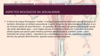 ASPECTOS BIOLÓGICOS DA SEXUALIDADE.
 O termo da Língua Portuguesa “mulher” é utilizado para apontar distinções sexuais biológicas e,
também, distinções no âmbito sociocultural. A partir do ponto de vista biológico, a mulher é um
ser humano adulto de sexo feminino – as questões de orientação de gênero e orientação sexual
não serão abordadas aqui –, com órgãos sexuais e hormônios femininos. Considera-se mulher
adulta aquela que passou pela menarca (primeira menstruação) e, portanto, pode – salvo
restrições de outras ordens – reproduzir-se; a menopausa, por sua vez, caracteriza a fase de
término do período fértil feminino, quando cessam as menstruações.
 