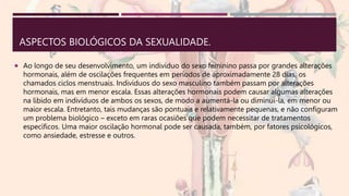 ASPECTOS BIOLÓGICOS DA SEXUALIDADE.
 Ao longo de seu desenvolvimento, um indivíduo do sexo feminino passa por grandes alterações
hormonais, além de oscilações frequentes em períodos de aproximadamente 28 dias, os
chamados ciclos menstruais. Indivíduos do sexo masculino também passam por alterações
hormonais, mas em menor escala. Essas alterações hormonais podem causar algumas alterações
na libido em indivíduos de ambos os sexos, de modo a aumentá-la ou diminuí-la, em menor ou
maior escala. Entretanto, tais mudanças são pontuais e relativamente pequenas, e não configuram
um problema biológico – exceto em raras ocasiões que podem necessitar de tratamentos
específicos. Uma maior oscilação hormonal pode ser causada, também, por fatores psicológicos,
como ansiedade, estresse e outros.
 