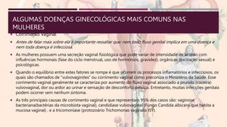 ALGUMAS DOENÇAS GINECOLÓGICAS MAIS COMUNS NAS
MULHERES
 Corrimento Vaginal
 Antes de falar mais sobre ela é importante ressaltar que: nem todo fluxo genital implica em uma doença e
nem toda doença é infecciosa.
 As mulheres possuem uma secreção vaginal fisiológica que pode variar de intensidade de acordo com
influências hormonais (fase do ciclo menstrual, uso de hormônios, gravidez), orgânicas (excitação sexual) e
psicológicas.
 Quando o equilíbrio entre estes fatores se rompe é que ocorrem os processos inflamatórios e infecciosos, os
quais são chamados de “vulvovaginites” ou corrimento vaginal como preconiza o Ministério da Saúde. Esse
corrimento vaginal geralmente se caracteriza por aumento do fluxo vaginal associado a prurido (coceira)
vulvovaginal, dor ou ardor ao urinar e sensação de desconforto pélvico. Entretanto, muitas infecções genitais
podem ocorrer sem nenhum sintoma.
 As três principais causas de corrimento vaginal e que representam 95% dos casos são: vaginose
bacteriana(bactérias da microbiota vaginal), candidíase vulvovaginal (Fungo Candida albicans que habita a
mucosa vaginal) . e a tricomoníase (protozoário Trichomonas vaginalis IST).
 