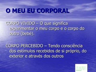 O MEU EU CORPORALCORPO VIVIDO – O que significa experimentar o meu corpo e o corpo do outro (bebé).CORPO PERCEBIDO – Tendo consciência dos estímulos recebidos de si próprio, do exterior e através dos outros 