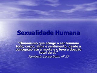 Sexualidade Humana“Dinamismo que atinge o ser humano todo, corpo, alma e sentimento, desde a concepção até à morte e o leva à doação total de si.”Familiaris Consortium, nº 37