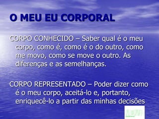 O MEU EU CORPORALCORPO CONHECIDO – Saber qual é o meu corpo, como é, como é o do outro, como me movo, como se move o outro. As diferenças e as semelhanças.CORPO REPRESENTADO – Poder dizer como é o meu corpo, aceitá-lo e, portanto, enriquecê-lo a partir das minhas decisões 