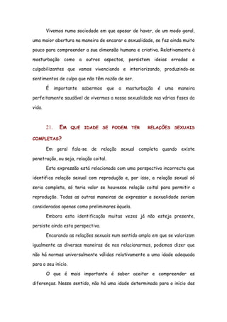 Vivemos numa sociedade em que apesar de haver, de um modo geral,

uma maior abertura na maneira de encarar a sexualidade, se faz ainda muito

pouco para compreender a sua dimensão humana e criativa. Relativamente à

masturbação como a outros aspectos, persistem ideias erradas e

culpabilizantes que vamos vivenciando e interiorizando, produzindo-se

sentimentos de culpa que não têm razão de ser.

        É     importante   sabermos    que   a   masturbação   é   uma   maneira

perfeitamente saudável de vivermos a nossa sexualidade nas várias fases da

vida.



        21.     EM   QUE IDADE SE PODEM TER              RELAÇÕES SEXUAIS

COMPLETAS?

        Em geral fala-se de relação sexual completa quando existe

penetração, ou seja, relação coital.

        Esta expressão está relacionada com uma perspectiva incorrecta que

identifica relação sexual com reprodução e, por isso, a relação sexual só

seria completa, só teria valor se houvesse relação coital para permitir a

reprodução. Todas as outras maneiras de expressar a sexualidade seriam

consideradas apenas como preliminares àquela.

        Embora esta identificação muitas vezes já não esteja presente,

persiste ainda esta perspectiva.

        Encarando as relações sexuais num sentido amplo em que se valorizam

igualmente as diversas maneiras de nos relacionarmos, podemos dizer que

não há normas universalmente válidas relativamente a uma idade adequada

para o seu início.

        O que é mais importante é saber aceitar e compreender as

diferenças. Nesse sentido, não há uma idade determinada para o início das
 