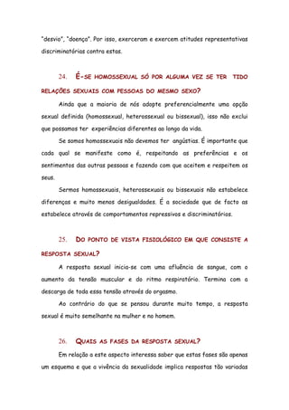 “desvio”, “doença”. Por isso, exerceram e exercem atitudes representativas

discriminatórias contra estas.



        24.   É-SE   HOMOSSEXUAL SÓ POR ALGUMA VEZ SE TER              TIDO

RELAÇÕES SEXUAIS COM PESSOAS DO MESMO SEXO?

        Ainda que a maioria de nós adopte preferencialmente uma opção

sexual definida (homossexual, heterossexual ou bissexual), isso não exclui

que possamos ter experiências diferentes ao longo da vida.

        Se somos homossexuais não devemos ter angústias. É importante que

cada qual se manifeste como é, respeitando as preferências e os

sentimentos das outras pessoas e fazendo com que aceitem e respeitem os

seus.

        Sermos homossexuais, heterossexuais ou bissexuais não estabelece

diferenças e muito menos desigualdades. É a sociedade que de facto as

estabelece através de comportamentos repressivos e discriminatórios.



        25.   DO   PONTO DE VISTA FISIOLÓGICO EM QUE CONSISTE A

RESPOSTA SEXUAL?

        A resposta sexual inicia-se com uma afluência de sangue, com o

aumento da tensão muscular e do ritmo respiratório. Termina com a

descarga de toda essa tensão através do orgasmo.

        Ao contrário do que se pensou durante muito tempo, a resposta

sexual é muito semelhante na mulher e no homem.



        26.   QUAIS   AS FASES DA RESPOSTA SEXUAL?

        Em relação a este aspecto interessa saber que estas fases são apenas

um esquema e que a vivência da sexualidade implica respostas tão variadas
 