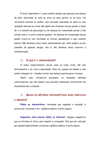 É muito importante ir a uma consulta sempre que apareça uma doença

de pele, sobretudo se esta se situa na zona genital ou na boca. Um

corrimento anormal na mulher, uma secreção amarelada no pénis ou uma

sensação dolorosa ao urinar são alguns dos sintomas. Há que perder o medo

de ir à consulta de ginecologia ou de doenças de transmissão sexual...é tão

normal como ir a outra consulta qualquer. As doenças de transmissão sexual

podem tratar-se com facilidade se formos rapidamente a uma consulta

médica. Não devemos nunca tomar medicamentos por conta própria ou por

conselho de pessoas amigas, isto é, não devemos nunca recorrer à

automedicação.



      32.     O   QUE É A CONTRACEPÇÃO?

      O nosso comportamento sexual como já vimos atrás, não tem

directamente a ver com a reprodução. Como tal, quando um homem e uma

mulher desejam ter relações coitais, nem sempre querem gerar crianças.

      Neste       caso,    utilizam-se   processos,   os   chamados   métodos

contraceptivos, que vão impedir uma gravidez indesejada interferindo nos

mecanismos que a originam.



      33.     QUAIS       OS MÉTODOS CONTRACEPTIVOS MAIS HABITUAIS

E SEGUROS?

      Pílulas ou Anovolatórios: Hormonas que impedem a ovulação: é

preciso ser receitado e ter vigilância médica; é muito seguro.



      Dispositivo intra-uterino (DIU) ou Esterilet: Pequeno dispositivo

que se introduz no útero, para impedir a concepção. Tem que ser colocado

por pessoal especializado e é preciso vigilância médica; é muito seguro.
 