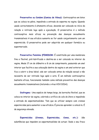Preservativo ou Condom (Camisa de Vénus): Contraceptivo em latex

que se coloca no pénis, impedindo a entrada do esperma na vagina. Quando

usado correctamente é altamente eficaz, devendo ser colocado no início da

relação e retirado logo após a ejaculação. O preservativo é o método

contraceptivo   mais    eficaz   na   prevenção   das   doenças   sexualmente

transmissíveis A sua eficácia aumenta se for usado conjuntamente com um

espermicida. O preservativo pode ser adquirido em qualquer farmácia ou

supermercado.



      Preservativo Feminino (FEMIDOM: É constituído por uma membrana

fina e flexível, pré-lubrificado e destina-se a ser colocado no interior da

vagina. Mede 17 cm de diâmetro e 8 cm de comprimento, possuindo um anel

interior que facilita a sua colocação dentro da vagina e um anel exterior que

fica a cobrir a área labial. ode ser colocado antes da relação sexual e não

necessita de ser retirado logo após o acto. É um método contraceptivo

bastante eficaz, funcionando também como método preventivo das doenças

sexualmente transmissíveis (incluindo o vírus HIV/SIDA).



      Diafragma: Uma espécie de tampa larga, de borracha flexível, que se

coloca no interior da vagina, cobrindo o orifício do colo do útero e impedindo

a entrada de espermatozóides. Tem que se utilizar sempre com cremes

espermicidas para aumentar a sua eficácia. É preciso aprender a colocá-lo. É

de segurança elevada.



      Espermicidas      (Cremes,      Espermicidas,     Cones,    etc.):   São

substâncias que impedem os espermatozóides de actuar. Dado o seu fraco
 