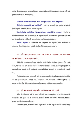 índice de segurança, aconselhamos a que sejam utilizados com outro método

(preservativo ou diafragma).



       Existem outros métodos, mas são pouco ou nada seguros:

       Coito interrompido ou “cuidado” – retirar o pénis da vagina antes da

ejaculação. Método muito pouco seguro.

       Abstinência periódica, temperatura, calendário e muco – trata-se

de determinar o dia da ovulação e, a partir daí, determinar quais os dias em

que se pode engravidar. É um método muito pouco seguro.

       Duche vaginal – consiste na limpeza da vagina para eliminar o

esperma depois de uma relação coital. Método nada seguro.




       34.   O   QUE SE DEVE TER        EM CONTA QUANDO SE ESCOLHE

UM MÉTODO CONTRACEPTIVO?

        Não há nenhum método ideal e aplicável a toda a gente. Em cada

caso, há que ter em conta vários factores como a idade, a situação pessoal,

o estado de saúde, a frequência das relações sexuais, a atitude do casal,

etc.

       É absolutamente necessário ir a uma consulta de planeamento familiar

ou de ginecologia, antes de escolher um método contraceptivo. O

preservativo é o único método que não requer a ida a uma consulta.



       35.   O   ABORTO É UM MÉTODO CONTRACEPTIVO?

       Não. O aborto não é um método contraceptivo; é a interrupção

voluntária da gravidez e somente poderá como um último recurso, face a

uma situação de emergência.

       No nosso país, o aborto está legalizado só em alguns casos (ver quais).
 