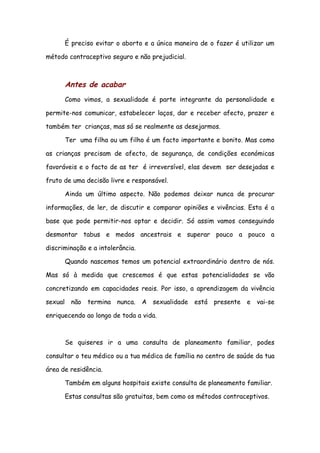 É preciso evitar o aborto e a única maneira de o fazer é utilizar um

método contraceptivo seguro e não prejudicial.



      Antes de acabar
      Como vimos, a sexualidade é parte integrante da personalidade e

permite-nos comunicar, estabelecer laços, dar e receber afecto, prazer e

também ter crianças, mas só se realmente as desejarmos.

      Ter uma filha ou um filho é um facto importante e bonito. Mas como

as crianças precisam de afecto, de segurança, de condições económicas

favoráveis e o facto de as ter é irreversível, elas devem ser desejadas e

fruto de uma decisão livre e responsável.

      Ainda um último aspecto. Não podemos deixar nunca de procurar

informações, de ler, de discutir e comparar opiniões e vivências. Esta é a

base que pode permitir-nos optar e decidir. Só assim vamos conseguindo

desmontar tabus e medos ancestrais e superar pouco a pouco a

discriminação e a intolerância.

      Quando nascemos temos um potencial extraordinário dentro de nós.

Mas só à medida que crescemos é que estas potencialidades se vão

concretizando em capacidades reais. Por isso, a aprendizagem da vivência

sexual não termina nunca. A sexualidade          está presente e vai-se

enriquecendo ao longo de toda a vida.



      Se quiseres ir a uma consulta de planeamento familiar, podes

consultar o teu médico ou a tua médica de família no centro de saúde da tua

área de residência.

      Também em alguns hospitais existe consulta de planeamento familiar.

      Estas consultas são gratuitas, bem como os métodos contraceptivos.
 