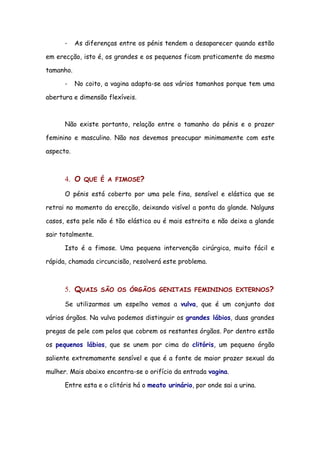 -    As diferenças entre os pénis tendem a desaparecer quando estão

em erecção, isto é, os grandes e os pequenos ficam praticamente do mesmo

tamanho.

      -    No coito, a vagina adapta-se aos vários tamanhos porque tem uma

abertura e dimensão flexíveis.



      Não existe portanto, relação entre o tamanho do pénis e o prazer

feminino e masculino. Não nos devemos preocupar minimamente com este

aspecto.



      4. O   QUE É A FIMOSE?

      O pénis está coberto por uma pele fina, sensível e elástica que se

retrai no momento da erecção, deixando visível a ponta da glande. Nalguns

casos, esta pele não é tão elástica ou é mais estreita e não deixa a glande

sair totalmente.

      Isto é a fimose. Uma pequena intervenção cirúrgica, muito fácil e

rápida, chamada circuncisão, resolverá este problema.



      5. QUAIS     SÃO OS ÓRGÃOS GENITAIS FEMININOS EXTERNOS?

      Se utilizarmos um espelho vemos a vulva, que é um conjunto dos

vários órgãos. Na vulva podemos distinguir os grandes lábios, duas grandes

pregas de pele com pelos que cobrem os restantes órgãos. Por dentro estão

os pequenos lábios, que se unem por cima do clitóris, um pequeno órgão

saliente extremamente sensível e que é a fonte de maior prazer sexual da

mulher. Mais abaixo encontra-se o orifício da entrada vagina.

      Entre esta e o clitóris há o meato urinário, por onde sai a urina.
 