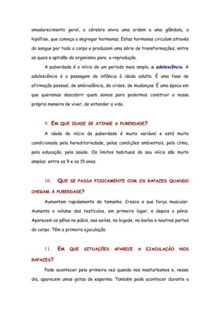 amadurecimento geral, o cérebro envia uma ordem a uma glândula, a

hipófise, que começa a segregar hormonas. Estas hormonas circulam através

do sangue por todo o corpo e produzem uma série de transformações, entre

as quais a aptidão do organismo para a reprodução.

      A puberdade é o início de um período mais amplo, a adolescência. A

adolescência é a passagem da infância à idade adulta. É uma fase de

afirmação pessoal, de ambivalência, de crises, de mudanças. É uma época em

que queremos descobrir quem somos para podermos construir a nossa

própria maneira de viver, de entender a vida.



      9. EM   QUE IDADE SE ATINGE A PUBERDADE?

      A idade do início da puberdade é muito variável e está muito

condicionada pela hereditariedade, pelas condições ambientais, pelo clima,

pela educação, pela saúde. Os limites habituais do seu início são muito

amplos: entre os 9 e os 15 anos.



      10.   QUE    SE PASSA FISICAMENTE COM OS RAPAZES QUANDO

CHEGAM À PUBERDADE?

      Aumentam rapidamente de tamanho. Cresce a sua força muscular.

Aumenta o volume dos testículos, em primeiro lugar, e depois o pénis.

Aparecem os pêlos no púbis, nas axilas, no bigode, na barba e noutras partes

do corpo. Têm a primeira ejaculação.



      11.   EM    QUE    SITUAÇÕES      APARECE      A   EJACULAÇÃO    NOS

RAPAZES?

      Pode acontecer pela primeira vez quando nos masturbamos e, nesse

dia, aparecem umas gotas de esperma. Também pode acontecer durante a
 