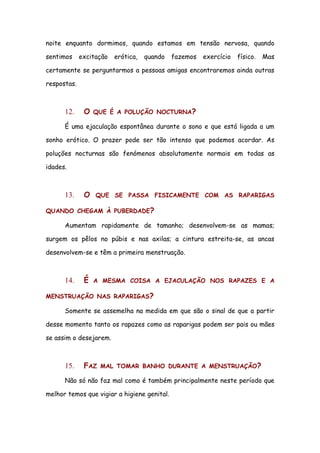 noite enquanto dormimos, quando estamos em tensão nervosa, quando

sentimos     excitação   erótica,   quando   fazemos   exercício   físico.   Mas

certamente se perguntarmos a pessoas amigas encontraremos ainda outras

respostas.



      12.     O   QUE É A POLUÇÃO NOCTURNA?

      É uma ejaculação espontânea durante o sono e que está ligada a um

sonho erótico. O prazer pode ser tão intenso que podemos acordar. As

poluções nocturnas são fenómenos absolutamente normais em todas as

idades.



      13.     O   QUE SE PASSA FISICAMENTE COM AS RAPARIGAS

QUANDO CHEGAM À PUBERDADE?

      Aumentam rapidamente de tamanho; desenvolvem-se as mamas;

surgem os pêlos no púbis e nas axilas; a cintura estreita-se, as ancas

desenvolvem-se e têm a primeira menstruação.



      14.     É   A MESMA COISA A EJACULAÇÃO NOS RAPAZES E A

MENSTRUAÇÃO NAS RAPARIGAS?

      Somente se assemelha na medida em que são o sinal de que a partir

desse momento tanto os rapazes como as raparigas podem ser pais ou mães

se assim o desejarem.



      15.     FAZ   MAL TOMAR BANHO DURANTE A MENSTRUAÇÃO?

      Não só não faz mal como é também principalmente neste período que

melhor temos que vigiar a higiene genital.
 