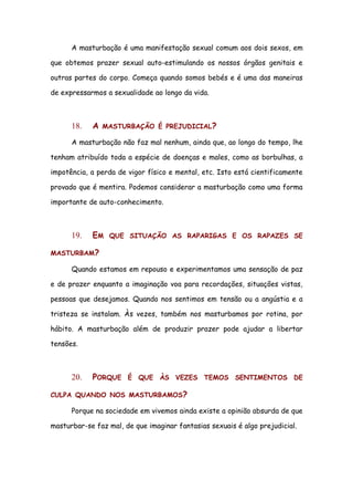 A masturbação é uma manifestação sexual comum aos dois sexos, em

que obtemos prazer sexual auto-estimulando os nossos órgãos genitais e

outras partes do corpo. Começa quando somos bebés e é uma das maneiras

de expressarmos a sexualidade ao longo da vida.



      18.   A   MASTURBAÇÃO É PREJUDICIAL?

      A masturbação não faz mal nenhum, ainda que, ao longo do tempo, lhe

tenham atribuído toda a espécie de doenças e males, como as borbulhas, a

impotência, a perda de vigor físico e mental, etc. Isto está cientificamente

provado que é mentira. Podemos considerar a masturbação como uma forma

importante de auto-conhecimento.



      19.   EM   QUE SITUAÇÃO AS RAPARIGAS E OS RAPAZES SE

MASTURBAM?

      Quando estamos em repouso e experimentamos uma sensação de paz

e de prazer enquanto a imaginação voa para recordações, situações vistas,

pessoas que desejamos. Quando nos sentimos em tensão ou a angústia e a

tristeza se instalam. Às vezes, também nos masturbamos por rotina, por

hábito. A masturbação além de produzir prazer pode ajudar a libertar

tensões.



      20.   PORQUE     É QUE ÀS VEZES TEMOS SENTIMENTOS DE

CULPA QUANDO NOS MASTURBAMOS?

      Porque na sociedade em vivemos ainda existe a opinião absurda de que

masturbar-se faz mal, de que imaginar fantasias sexuais é algo prejudicial.
 
