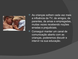 As crianças sofrem cada vez mais a influência da TV, de amigos, de parentes, de amas e empregadas, muitas vezes recebendo noções erradas e prejudiciais. Conseguir manter um canal de comunicação aberto com as crianças, poderemos discutir e intervir na sua educação.