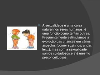 A sexualidade é uma coisa natural nos seres humanos, é uma função como tantas outras. Frequentemente estimulamos a evolução das crianças em vários aspectos (comer sozinhos, andar, ler...), mas com a sexualidade somos cuidadosos e até mesmo preconceituosos.