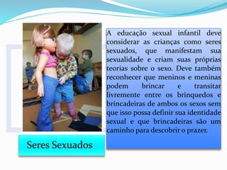 Seres Sexuados
A educação sexual infantil deve
considerar as crianças como seres
sexuados, que manifestam sua
sexualidade e criam suas próprias
teorias sobre o sexo. Deve também
reconhecer que meninos e meninas
podem brincar e transitar
livremente entre os brinquedos e
brincadeiras de ambos os sexos sem
que isso possa definir sua identidade
sexual e que brincadeiras são um
caminho para descobrir o prazer.
 