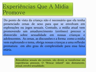 Do ponto de vista da criança não é necessário que ela tenha
presenciado cenas de sexo para que se envolvam em
explorações ou jogos sexuais. Contudo, a mídia atual vem
promovendo um amadurecimento (errôneo) precoce e
distorcido sobre sexualidade em nossas crianças e
adolescentes. As cenas, as discussões e a forma como a mídia
vem explorando o tema, obriga nossas crianças a uma reflexão
prematura em alto grau de complexidade para essa faixa
etária.
Brincadeiras sexuais são normais, não devem se transformar em
experiências precoces. O “Brincar infantil” não diretamente,
sexual, envolve sexualidade;
 