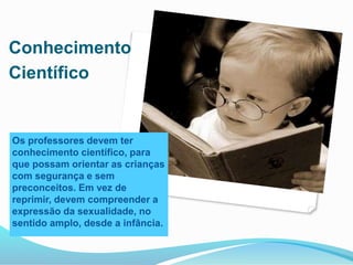 Conhecimento
Científico
Os professores devem ter
conhecimento científico, para
que possam orientar as crianças
com segurança e sem
preconceitos. Em vez de
reprimir, devem compreender a
expressão da sexualidade, no
sentido amplo, desde a infância.
 