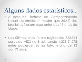 Alguns dados estatísticos...
• A pesquisa "Retrato do Comportamento
  Sexual do Brasileiro“ mostra que 35,4% dos
  brasileiros fizeram sexo antes dos 15 anos de
  idade.

• Nos últimos anos foram registrados 362.364
  casos de AIDS no Brasil, sendo 4.331 (1,2%)
  entre adolescentes na faixa etária de 13
  aos 19 anos.
 