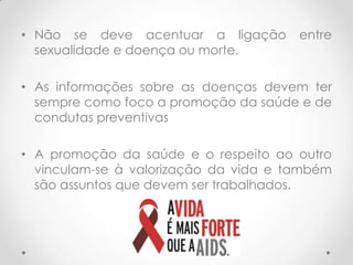 • Não se deve acentuar a ligação       entre
  sexualidade e doença ou morte.

• As informações sobre as doenças devem ter
  sempre como foco a promoção da saúde e de
  condutas preventivas

• A promoção da saúde e o respeito ao outro
  vinculam-se à valorização da vida e também
  são assuntos que devem ser trabalhados.
 