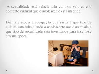 A sexualidade está relacionada com os valores e o
contexto cultural que o adolescente está inserido.

Diante disso, a preocupação que surge é que tipo de
cultura está subsidiando o adolescente nos dias atuais e
que tipo de sexualidade está inventando para inserir-se
em sua época.
 