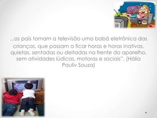 ...os pais tornam a televisão uma babá eletrônica das
  crianças, que passam a ficar horas e horas inativas,
quietas, sentadas ou deitadas na frente do aparelho,
    sem atividades lúdicas, motoras e sociais”. (Hália
                      Pauliv Souza)
 